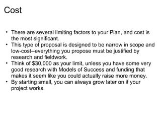 Cost

• There are several limiting factors to your Plan, and cost is
  the most significant.
• This type of proposal is designed to be narrow in scope and
  low-cost--everything you propose must be justified by
  research and fieldwork.
• Think of $30,000 as your limit, unless you have some very
  good research with Models of Success and funding that
  makes it seem like you could actually raise more money.
• By starting small, you can always grow later on if your
  project works.
 