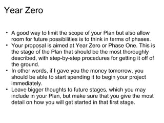 Year Zero

• A good way to limit the scope of your Plan but also allow
  room for future possibilities is to think in terms of phases.
• Your proposal is aimed at Year Zero or Phase One. This is
  the stage of the Plan that should be the most thoroughly
  described, with step-by-step procedures for getting it off of
  the ground.
• In other words, if I gave you the money tomorrow, you
  should be able to start spending it to begin your project
  immediately.
• Leave bigger thoughts to future stages, which you may
  include in your Plan, but make sure that you give the most
  detail on how you will get started in that first stage.
 