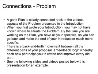 Connections - Problem

• A good Plan is clearly connected back to the various
  aspects of the Problem presented in the Introduction.
• When you first wrote your Introduction, you may not have
  known where to situate the Problem. By the time you are
  working on the Plan, you have all your specifics, so you can
  go back and make the end of your Introduction much more
  specific.
• There is a back-and-forth movement between all the
  different parts of your proposal, a "feedback loop" whereby
  each new part helps you to revise and improve every old
  part.
• See the following slides and videos posted below this
  presentation for an example.
 