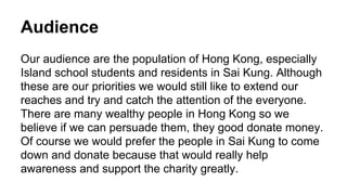 Audience
Our audience are the population of Hong Kong, especially
Island school students and residents in Sai Kung. Although
these are our priorities we would still like to extend our
reaches and try and catch the attention of the everyone.
There are many wealthy people in Hong Kong so we
believe if we can persuade them, they good donate money.
Of course we would prefer the people in Sai Kung to come
down and donate because that would really help
awareness and support the charity greatly.
 