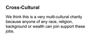Cross-Cultural
We think this is a very multi-cultural charity
because anyone of any race, religion,
background or wealth can join support these
jobs.
 