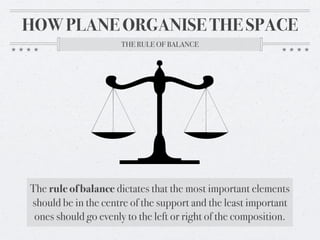 HOW PLANE ORGANISE THE SPACE
                      THE RULE OF BALANCE




The rule of balance dictates that the most important elements
should be in the centre of the support and the least important
 ones should go evenly to the left or right of the composition.
 