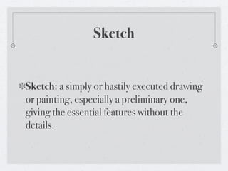 Sketch


Sketch: a simply or hastily executed drawing
or painting, especially a preliminary one,
giving the essential features without the
details.
 