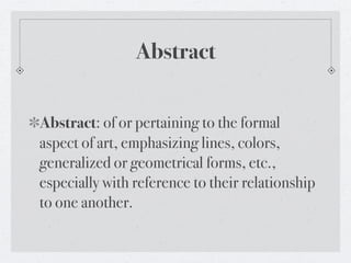 Abstract

Abstract: of or pertaining to the formal
aspect of art, emphasizing lines, colors,
generalized or geometrical forms, etc.,
especially with reference to their relationship
to one another.
 