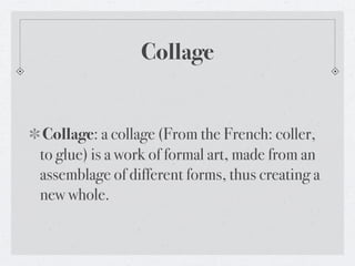 Collage


 Collage: a collage (From the French: coller,
to glue) is a work of formal art, made from an
assemblage of different forms, thus creating a
new whole.
 