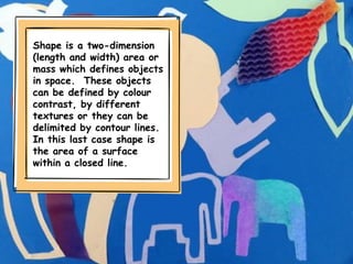 Shape is a two-dimension
(length and width) area or
mass which defines objects
in space. These objects
can be defined by colour
contrast, by different
textures or they can be
delimited by contour lines.
In this last case shape is
the area of a surface
within a closed line.
 