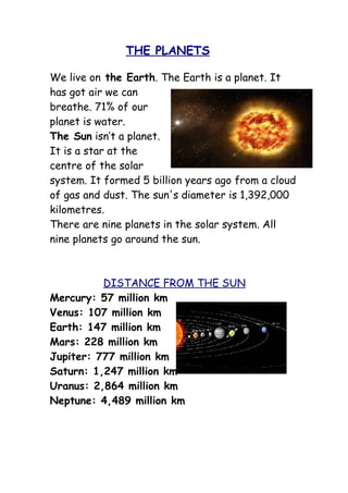 THE PLANETS

We live on the Earth. The Earth is a planet. It
has got air we can
breathe. 71% of our
planet is water.
The Sun isn’t a planet.
It is a star at the
centre of the solar
system. It formed 5 billion years ago from a cloud
of gas and dust. The sun's diameter is 1,392,000
kilometres.
There are nine planets in the solar system. All
nine planets go around the sun.



          DISTANCE FROM THE SUN
Mercury: 57 million km
Venus: 107 million km
Earth: 147 million km
Mars: 228 million km
Jupiter: 777 million km
Saturn: 1,247 million km
Uranus: 2,864 million km
Neptune: 4,489 million km
 