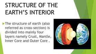 STRUCTURE OF THE
EARTH’S INTERIOR
The structure of earth (also
referred as cross–section) is
divided into mainly four
layers namely Crust, Mantle,
Inner Core and Outer Core .
 