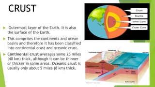  Outermost layer of the Earth. It is also
the surface of the Earth.
 This comprises the continents and ocean
basins and therefore it has been classified
into continental crust and oceanic crust.
 Continental crust averages some 25 miles
(40 km) thick, although it can be thinner
or thicker in some areas. Oceanic crust is
usually only about 5 miles (8 km) thick.
CRUST
 