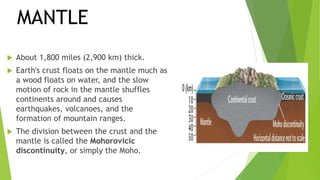  About 1,800 miles (2,900 km) thick.
 Earth's crust floats on the mantle much as
a wood floats on water, and the slow
motion of rock in the mantle shuffles
continents around and causes
earthquakes, volcanoes, and the
formation of mountain ranges.
 The division between the crust and the
mantle is called the Mohorovicic
discontinuity, or simply the Moho.
MANTLE
 