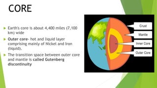  Earth's core is about 4,400 miles (7,100
km) wide
 Outer core- hot and liquid layer
comprising mainly of Nickel and Iron
(liquid).
 The transition space between outer core
and mantle is called Gutenberg
discontinuity
CORE
 
