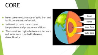  Inner core- mostly made of solid iron and
has little amounts of nickel.
 believed to have the extreme
temperature and pressure conditions.
 The transition region between outer core
and inner core is called Lehmann
discontinuity
CORE
 