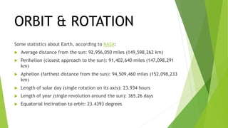 ORBIT & ROTATION
Some statistics about Earth, according to NASA:
 Average distance from the sun: 92,956,050 miles (149,598,262 km)
 Perihelion (closest approach to the sun): 91,402,640 miles (147,098,291
km)
 Aphelion (farthest distance from the sun): 94,509,460 miles (152,098,233
km)
 Length of solar day (single rotation on its axis): 23.934 hours
 Length of year (single revolution around the sun): 365.26 days
 Equatorial inclination to orbit: 23.4393 degrees
 