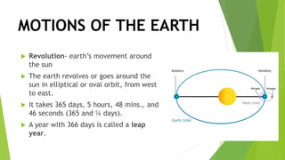 MOTIONS OF THE EARTH
 Revolution- earth’s movement around
the sun
 The earth revolves or goes around the
sun in elliptical or oval orbit, from west
to east.
 It takes 365 days, 5 hours, 48 mins., and
46 seconds (365 and ¼ days).
 A year with 366 days is called a leap
year.
 