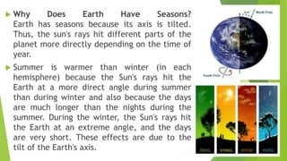 Why Does Earth Have Seasons?
Earth has seasons because its axis is tilted.
Thus, the sun's rays hit different parts of the
planet more directly depending on the time of
year.
 Summer is warmer than winter (in each
hemisphere) because the Sun's rays hit the
Earth at a more direct angle during summer
than during winter and also because the days
are much longer than the nights during the
summer. During the winter, the Sun's rays hit
the Earth at an extreme angle, and the days
are very short. These effects are due to the
tilt of the Earth's axis.
 