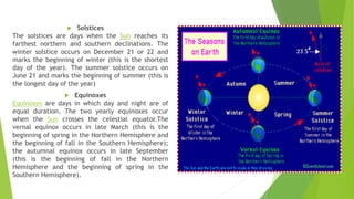  Solstices
The solstices are days when the Sun reaches its
farthest northern and southern declinations. The
winter solstice occurs on December 21 or 22 and
marks the beginning of winter (this is the shortest
day of the year). The summer solstice occurs on
June 21 and marks the beginning of summer (this is
the longest day of the year)
 Equinoxes
Equinoxes are days in which day and night are of
equal duration. The two yearly equinoxes occur
when the Sun crosses the celestial equator.The
vernal equinox occurs in late March (this is the
beginning of spring in the Northern Hemisphere and
the beginning of fall in the Southern Hemisphere);
the autumnal equinox occurs in late September
(this is the beginning of fall in the Northern
Hemisphere and the beginning of spring in the
Southern Hemisphere).
 