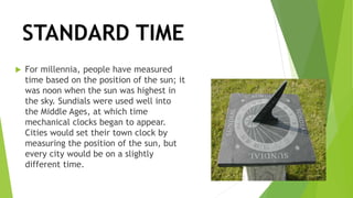 STANDARD TIME
 For millennia, people have measured
time based on the position of the sun; it
was noon when the sun was highest in
the sky. Sundials were used well into
the Middle Ages, at which time
mechanical clocks began to appear.
Cities would set their town clock by
measuring the position of the sun, but
every city would be on a slightly
different time.
 