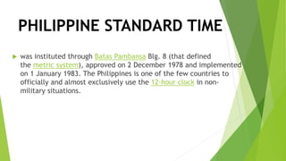 PHILIPPINE STANDARD TIME
 was instituted through Batas Pambansa Blg. 8 (that defined
the metric system), approved on 2 December 1978 and implemented
on 1 January 1983. The Philippines is one of the few countries to
officially and almost exclusively use the 12-hour clock in non-
military situations.
 