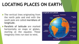 LOCATING PLACES ON EARTH
 The vertical lines originating from
the north pole and end with the
south pole are called meridians of
longitude.
 Parallels of latitude are marked
horizontally on maps or globes,
starting at the equator. These
imaginary lines run east to west.
 