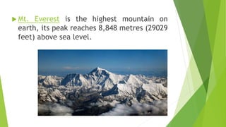  Mt. Everest is the highest mountain on
earth, its peak reaches 8,848 metres (29029
feet) above sea level.
 