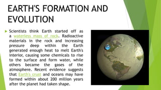  Scientists think Earth started off as
a waterless mass of rock. Radioactive
materials in the rock and increasing
pressure deep within the Earth
generated enough heat to melt Earth's
interior, causing some chemicals to rise
to the surface and form water, while
others became the gases of the
atmosphere. Recent evidence suggests
that Earth's crust and oceans may have
formed within about 200 million years
after the planet had taken shape.
EARTH'S FORMATION AND
EVOLUTION
 