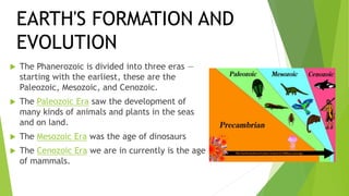  The Phanerozoic is divided into three eras —
starting with the earliest, these are the
Paleozoic, Mesozoic, and Cenozoic.
 The Paleozoic Era saw the development of
many kinds of animals and plants in the seas
and on land.
 The Mesozoic Era was the age of dinosaurs
 The Cenozoic Era we are in currently is the age
of mammals.
EARTH'S FORMATION AND
EVOLUTION
 
