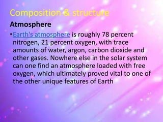 Composition & structure
Atmosphere
•Earth's atmosphere is roughly 78 percent
nitrogen, 21 percent oxygen, with trace
amounts of water, argon, carbon dioxide and
other gases. Nowhere else in the solar system
can one find an atmosphere loaded with free
oxygen, which ultimately proved vital to one of
the other unique features of Earth
 