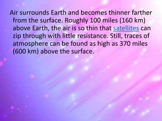 Air surrounds Earth and becomes thinner farther
from the surface. Roughly 100 miles (160 km)
above Earth, the air is so thin that satellites can
zip through with little resistance. Still, traces of
atmosphere can be found as high as 370 miles
(600 km) above the surface.
 