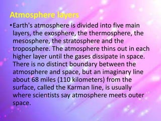 Atmosphere layers
•Earth's atmosphere is divided into five main
layers, the exosphere, the thermosphere, the
mesosphere, the stratosphere and the
troposphere. The atmosphere thins out in each
higher layer until the gases dissipate in space.
There is no distinct boundary between the
atmosphere and space, but an imaginary line
about 68 miles (110 kilometers) from the
surface, called the Karman line, is usually
where scientists say atmosphere meets outer
space.
 