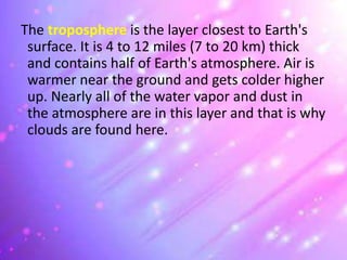 The troposphere is the layer closest to Earth's
surface. It is 4 to 12 miles (7 to 20 km) thick
and contains half of Earth's atmosphere. Air is
warmer near the ground and gets colder higher
up. Nearly all of the water vapor and dust in
the atmosphere are in this layer and that is why
clouds are found here.
 