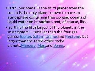•Earth, our home, is the third planet from the
sun. It is the only planet known to have an
atmosphere containing free oxygen, oceans of
liquid water on its surface, and, of course, life.
• Earth is the fifth largest of the planets in the
solar system — smaller than the four gas
giants, Jupiter, Saturn,Uranusand Neptune, but
larger than the three other rocky
planets,Mercury, Marsand Venus.
 