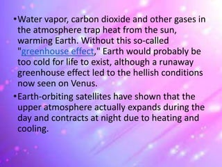 •Water vapor, carbon dioxide and other gases in
the atmosphere trap heat from the sun,
warming Earth. Without this so-called
"greenhouse effect," Earth would probably be
too cold for life to exist, although a runaway
greenhouse effect led to the hellish conditions
now seen on Venus.
•Earth-orbiting satellites have shown that the
upper atmosphere actually expands during the
day and contracts at night due to heating and
cooling.
 