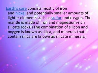 Earth's core consists mostly of iron
and nickel and potentially smaller amounts of
lighter elements such as sulfur and oxygen. The
mantle is made of iron and magnesium-rich
silicate rocks. (The combination of silicon and
oxygen is known as silica, and minerals that
contain silica are known as silicate minerals.)
 