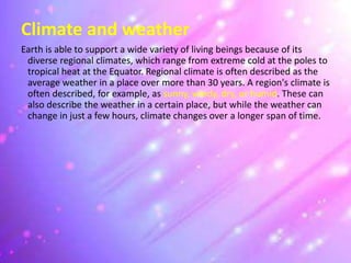 Climate and weather
Earth is able to support a wide variety of living beings because of its
diverse regional climates, which range from extreme cold at the poles to
tropical heat at the Equator. Regional climate is often described as the
average weather in a place over more than 30 years. A region's climate is
often described, for example, as sunny, windy, dry, or humid. These can
also describe the weather in a certain place, but while the weather can
change in just a few hours, climate changes over a longer span of time.
 