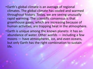 •Earth's global climate is an average of regional
climates. The global climate has cooled and warmed
throughout history. Today, we are seeing unusually
rapid warming. The scientific consensus is that
greenhouse gases, which are increasing because of
human activities, are trapping heat in the atmosphere.
•Earth is unique among the known planets: it has an
abundance of water. Other worlds — including a few
moons — have atmospheres, ice, and even oceans,
but only Earth has the right combination to sustain
life.
 