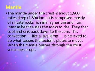 Mantle
•The mantle under the crust is about 1,800
miles deep (2,890 km). It is composed mostly
of silicate rocks rich in magnesium and iron.
Intense heat causes the rocks to rise. They then
cool and sink back down to the core. This
convection — like a lava lamp — is believed to
be what causes the tectonic plates to move.
When the mantle pushes through the crust,
volcanoes erupt.
 