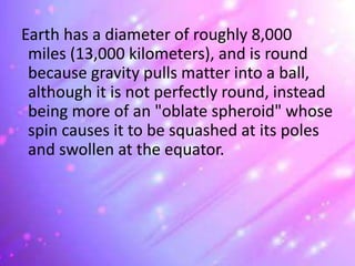 Earth has a diameter of roughly 8,000
miles (13,000 kilometers), and is round
because gravity pulls matter into a ball,
although it is not perfectly round, instead
being more of an "oblate spheroid" whose
spin causes it to be squashed at its poles
and swollen at the equator.
 