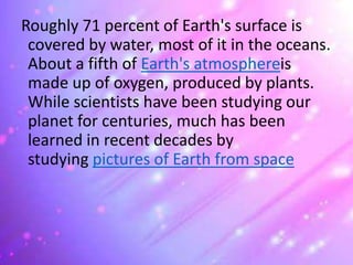 Roughly 71 percent of Earth's surface is
covered by water, most of it in the oceans.
About a fifth of Earth's atmosphereis
made up of oxygen, produced by plants.
While scientists have been studying our
planet for centuries, much has been
learned in recent decades by
studying pictures of Earth from space
 