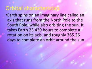 Orbital characteristics
•Earth spins on an imaginary line called an
axis that runs from the North Pole to the
South Pole, while also orbiting the sun. It
takes Earth 23.439 hours to complete a
rotation on its axis, and roughly 365.26
days to complete an orbit around the sun.
 