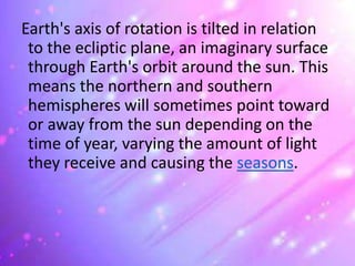 Earth's axis of rotation is tilted in relation
to the ecliptic plane, an imaginary surface
through Earth's orbit around the sun. This
means the northern and southern
hemispheres will sometimes point toward
or away from the sun depending on the
time of year, varying the amount of light
they receive and causing the seasons.
 