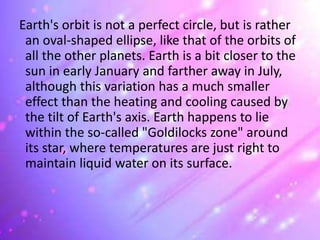 Earth's orbit is not a perfect circle, but is rather
an oval-shaped ellipse, like that of the orbits of
all the other planets. Earth is a bit closer to the
sun in early January and farther away in July,
although this variation has a much smaller
effect than the heating and cooling caused by
the tilt of Earth's axis. Earth happens to lie
within the so-called "Goldilocks zone" around
its star, where temperatures are just right to
maintain liquid water on its surface.
 