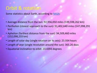 Orbit & rotation
Some statistics about Earth, according to NASA:
• Average distance from the sun: 92,956,050 miles (149,598,262 km)
• Perihelion (closest approach to the sun): 91,402,640 miles (147,098,291
km)
• Aphelion (farthest distance from the sun): 94,509,460 miles
(152,098,233 km)
• Length of solar day (single rotation on its axis): 23.934 hours
• Length of year (single revolution around the sun): 365.26 days
• Equatorial inclination to orbit: 23.4393 degrees
 