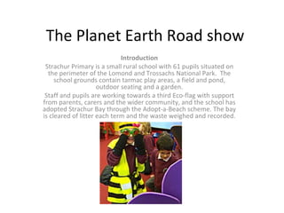 The Planet Earth Road show Introduction Strachur Primary is a small rural school with 61 pupils situated on the perimeter of the Lomond and Trossachs National Park.  The school grounds contain tarmac play areas, a field and pond, outdoor seating and a garden. Staff and pupils are working towards a third Eco-flag with support from parents, carers and the wider community, and the school has adopted Strachur Bay through the Adopt-a-Beach scheme. The bay is cleared of litter each term and the waste weighed and recorded. 
