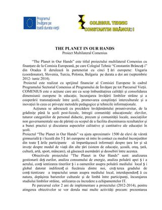 THE PLANET IN OUR HANDS
Proiect Multilateral Comenius
“The Planet in Our Hands” este titlul proiectului multilateral Comenius cu
finanţare de la Comisia Europeană, pe care Colegiul Tehnic “Constantin Brâncuș i”
din Oradea îl derulează în parteneriat cu cinci ț ări europene: Ungaria
(coordonator), Slovenia, Turcia, Polonia, Bulgaria pe durata a doi ani (septembrie
2012- iunie 2014).
Proiectul este realizat cu sprijinul financiar al Comisiei Europene în cadrul
Programului Sectorial Comenius al Programului de Învăţare pe tot Parcursul Vieţii.
COMENIUS este o acţiune care are ca scop îmbunătaţirea calităţii şi consolidarea
dimensiunii europene în educaţie, încurajarea învăţării limbilor străine şi a
cooperării transnaţionale între şcoli, promovarea conştiinţei interculturale şi a
inovaţiei în ceea ce priveşte metodele pedagogice şi tehnicile informaţionale.
Acţiunea se adresează cu precădere învăţământului preuniversitar, de la
grădiniţe până la şcoli post-liceale, întregii comunităţi educaţionale: elevilor,
tuturor categoriilor de personal didactic, precum şi comunităţii locale, asociaţiilor
non guvernamentale sau de părinţi cu scopul de a facilita diseminarea rezultatelor şi
a bunei practici şi discutarea aspectelor calitative şi cantitative ale educaţiei în
şcoli.
Proiectul “The Planet in Our Hands” va ajuta aproximativ 1500 de elevi de vârstă
gimnazială ș i liceală din 5 ț ări europene să intre în contact cu mediul înconjurător
din toate ț ările participante să împartăşească informaţii despre ţara lor şi să
inveţe despre modul de viaţă din alte ţări (sistem de educaţie, şcoală, oraş, ţară,
cultură, artă, sport, mâncare), să găsească asemănări şi deosebiri între acestea.
Obiectivele proiectului “The Planet in Our Hands” sunt: analizarea
gestionarii deș eurilor, analiza consumului de energie, analiza poluării apei ș i a
aerului, conș ientizarea tinerilor ș i a oamenilor asupra poluării mediului local ș i
global datorat indiferenț ei fiecăruia dintre noi, creș terea gradului de
conș tientizare a impactului uman asupra mediului local, interdependenț ă cu
natura, depăşirea barierelor culturale şi de limbă între participanţi, încurajarea
studiului limbilor străine, utilizarea cu încredere a echipamentelor IT.
Pe parcursul celor 2 ani de implementare a proiectului (2012-2014), pentru
atingerea obiectivelor se vor derula mai multe activităţi precum: prezentarea
 