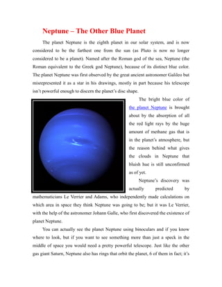 Neptune – The Other Blue Planet
     The planet Neptune is the eighth planet in our solar system, and is now
considered to be the farthest one from the sun (as Pluto is now no longer
considered to be a planet). Named after the Roman god of the sea, Neptune (the
Roman equivalent to the Greek god Neptune), because of its distinct blue color.
The planet Neptune was first observed by the great ancient astronomer Galileo but
misrepresented it as a star in his drawings, mostly in part because his telescope
isn’t powerful enough to discern the planet’s disc shape.
                                                            The bright blue color of
                                                     the planet Neptune is brought
                                                     about by the absorption of all
                                                     the red light rays by the huge
                                                     amount of methane gas that is
                                                     in the planet’s atmosphere, but
                                                     the reason behind what gives
                                                     the clouds in Neptune that
                                                     bluish hue is still unconfirmed
                                                     as of yet.
                                                            Neptune’s discovery was
                                                     actually       predicted       by
mathematicians Le Verrier and Adams, who independently made calculations on
which area in space they think Neptune was going to be; but it was Le Verrier,
with the help of the astronomer Johann Galle, who first discovered the existence of
planet Neptune.
     You can actually see the planet Neptune using binoculars and if you know
where to look, but if you want to see something more than just a speck in the
middle of space you would need a pretty powerful telescope. Just like the other
gas giant Saturn, Neptune also has rings that orbit the planet, 6 of them in fact; it’s
 