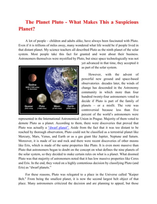 The Planet Pluto - What Makes This a Suspicious
Planet?

      A lot of people – children and adults alike, have always been fascinated with Pluto.
Even if it is trillions of miles away, many wondered what life would be if people lived in
that distant planet. My science teachers all described Pluto as the ninth planet of the solar
system. Most people take this fact for granted and went about their business.
Astronomers themselves were mystified by Pluto, but since space technologically was not
                                                 yet advanced in that time, they accepted it
                                                 as part of the solar system.

                                                     However, with the advent of
                                                powerful new ground and space-based
                                                observatories decades later, the winds of
                                                change has descended in the Astronomy
                                                community in which more than four
                                                hundred twenty-four astronomers voted to
                                                decide if Pluto is part of the family of
                                                planets – or a misfit. The vote was
                                                controversial because less than five
                                                percent of the world’s astronomers were
represented in the International Astronomical Union in Prague. Majority of them voted to
demote Pluto as a planet. According to them, there were discoveries that proved that
Pluto was actually a “dwarf planet”. Aside from the fact that it was too distant to be
reached by thorough observation, Pluto could not be classified as a terrestrial planet like
Mercury, Mars, Venus, and Earth or as a gas giant like Jupiter, Neptune and Saturn.
Moreover, it is made of ice and rock and there were recent discoveries of other moons
like Eris, which is made of the same properties like Pluto. It is even more massive than
Pluto that astronomers began to doubt on the concept on what defines the nine planets of
the solar system, so they decided to make certain rules on what is a planet. What doomed
Pluto was that majority of astronomers noted that it has low massive properties like Ceres
and Eris. In the end, they voted on a highly contentious decision by classifying Pluto (and
Eris) as “dwarf planets.”

     For these reasons, Pluto was relegated to a place in the Universe called "Kuiper
Belt." From being the smallest planet, it is now the second largest belt object of that
place. Many astronomers criticized the decision and are planning to appeal, but those
 