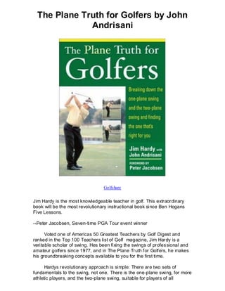 The Plane Truth for Golfers by John
             Andrisani




                                  Golfshare


Jim Hardy is the most knowledgeable teacher in golf. This extraordinary
book will be the most revolutionary instructional book since Ben Hogans
Five Lessons.

--Peter Jacobsen, Seven-time PGA Tour event winner

      Voted one of Americas 50 Greatest Teachers by Golf Digest and
ranked in the Top 100 Teachers list of Golf magazine, Jim Hardy is a
veritable scholar of swing. Hes been fixing the swings of profes sional and
amateur golfers since 1977, and in The Plane Truth for Golfers, he makes
his groundbreaking concepts available to you for the first time.

      Hardys revolutionary approach is simple: There are two sets of
fundamentals to the swing, not one. There is the one-plane swing, for more
athletic players, and the two-plane swing, suitable for players of all
 
