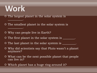  The largest planet in the solar system is
  __________.
 The smallest planet in the solar system is
  __________.
 Why can people live in Earth?
 The first planet in the solar system is ________.
 The last planet in the solar system is _________.
 Why did scientists say that Pluto wasn’t a planet
  anymore?
 What can be the next possible planet that people
  can live in?
 Which planet has a huge ring around it?
 