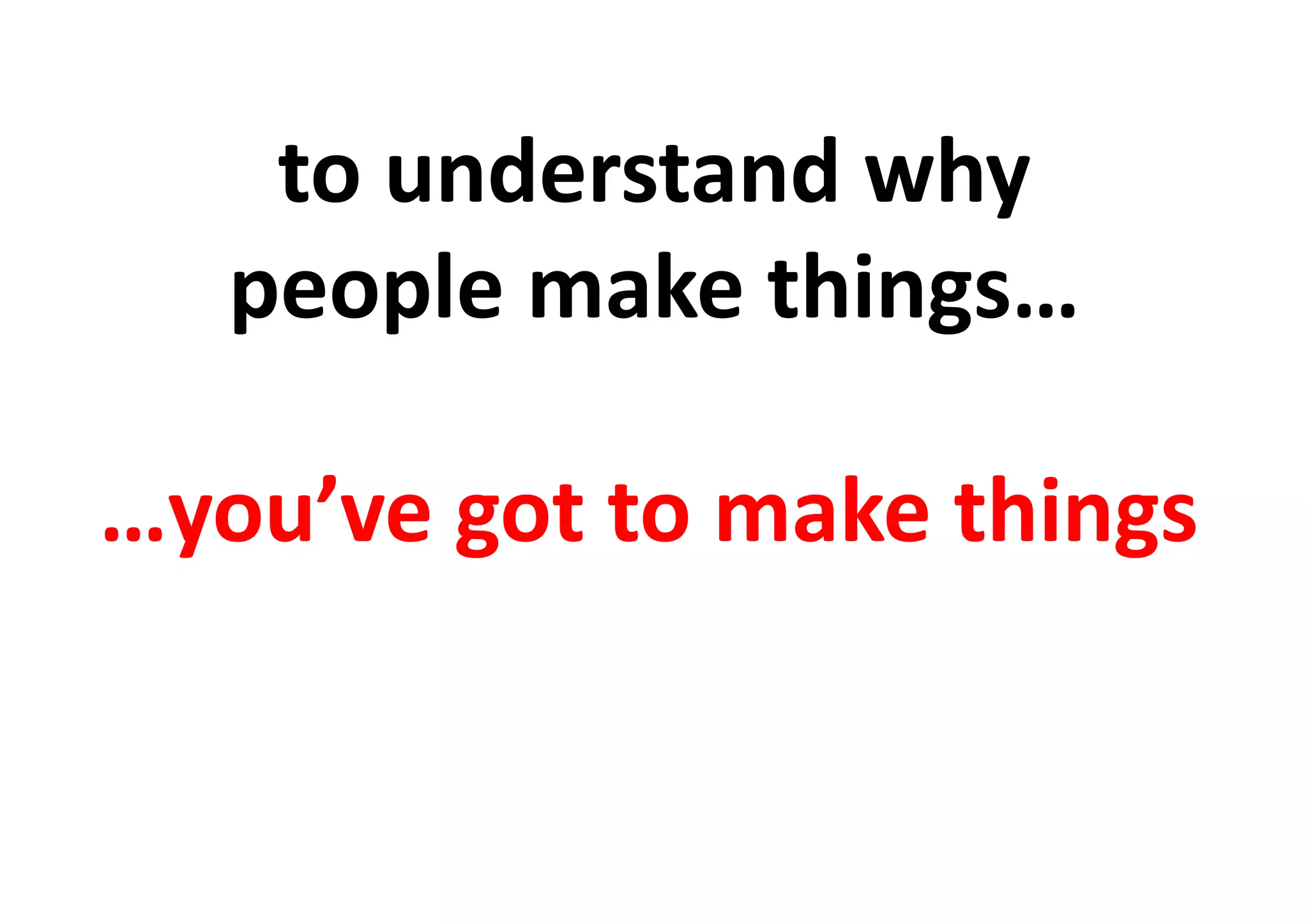 to	
  understand	
  why	
  	
  
people	
  make	
  things…	
  	
  
…you’ve	
  got	
  to	
  make	
  things	
  
 