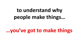 to	
  understand	
  why	
  	
  
people	
  make	
  things…	
  	
  
…you’ve	
  got	
  to	
  make	
  things	
  
 
